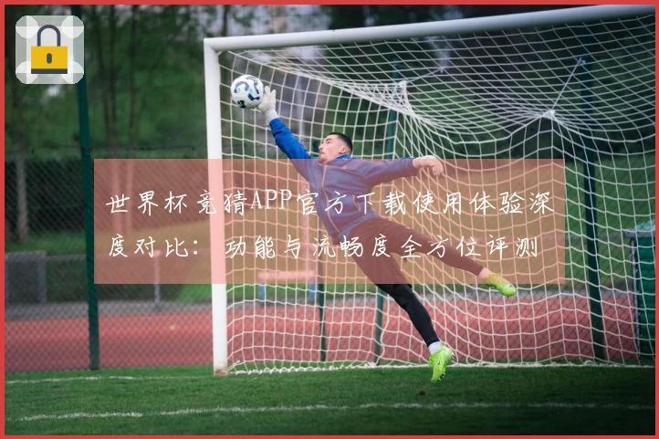 世界杯竞猜APP官方下载使用体验深度对比：功能与流畅度全方位评测